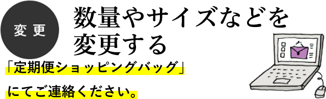 変更　数量やサイズなどを変更する　「定期便ショッピングバッグ」にてご連絡ください。