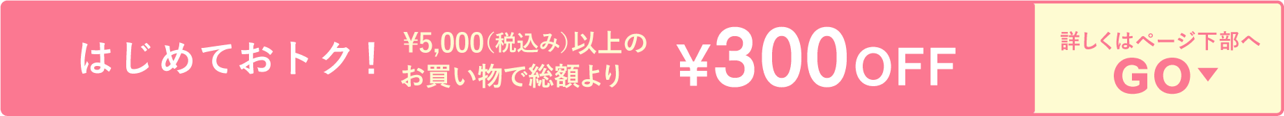 はじめておトク！ 	¥5,000（税込み）以上のお買い物で総額より	¥300OFF　詳しくはページ下部へ