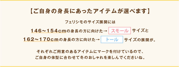 【ご自身の身長にあったアイテムが選べます】フェリシモのサイズ展開には146～154ｃｍの身長の方に向けた→スモールサイズと162～170ｃｍの身長の方に向けた→トールサイズの展開が。それぞれご用意のあるアイテムにマークを付けているので、ご自身の体型に合わせて冬のおしゃれを楽しんでくださいね。