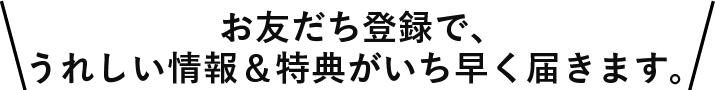 お友だち登録するとうれしい情報&特典がいち早く届きます