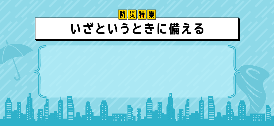 防災特集 いざというときに備える 「もしも」のときに、パッと使えるアイテム集合！ふだん使いできるものや、手の届くところに置けるもの中心で、常に安心して過ごせます。