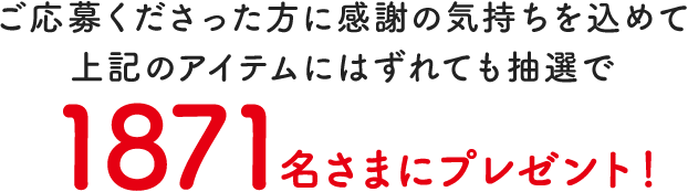 ご応募くださった方に感謝の気持ちを込めて上記のアイテムにはずれても抽選で1871名さまにプレゼント！