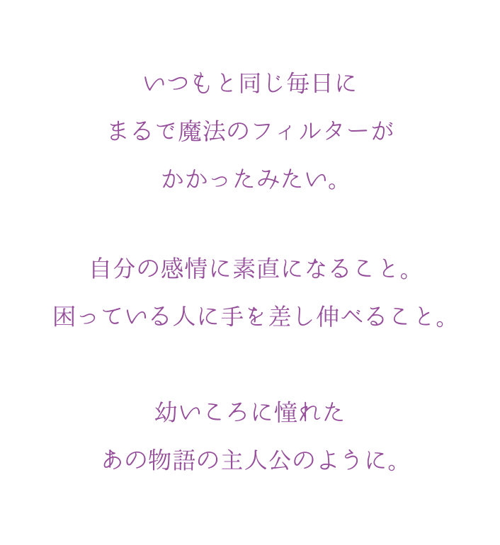 いつもと同じ毎日にまるで魔法のフィルターがかかったみたい。自分の感情に素直になること。困っている人に手を差し伸べること。幼いころに憧れたあの物語の主人公のように。