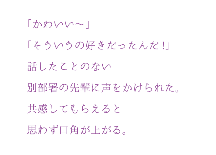 「かわいい?」「そういうの好きだったんだ!」話したことのない別部署の先輩に声をかけられた。共感してもらえると思わず口角が上がる。