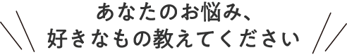 あなたのお悩み、好きなもの教えてください