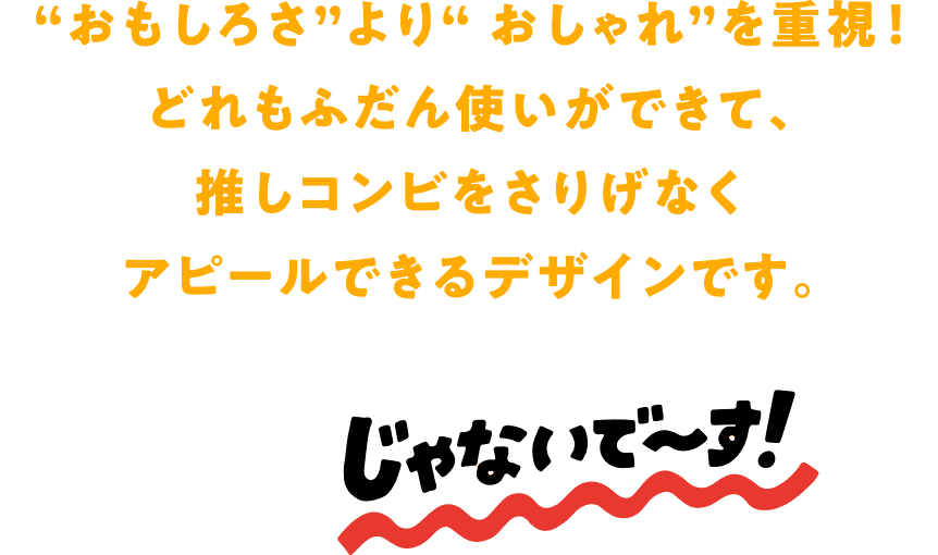 “おもしろさ”より“ おしゃれ”を重視！どれもふだん使いができて、推しコンビをさりげなくアピールできるデザインです。じゃないで〜す！