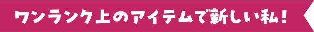 ワンランク上のアイテムで新しい私！