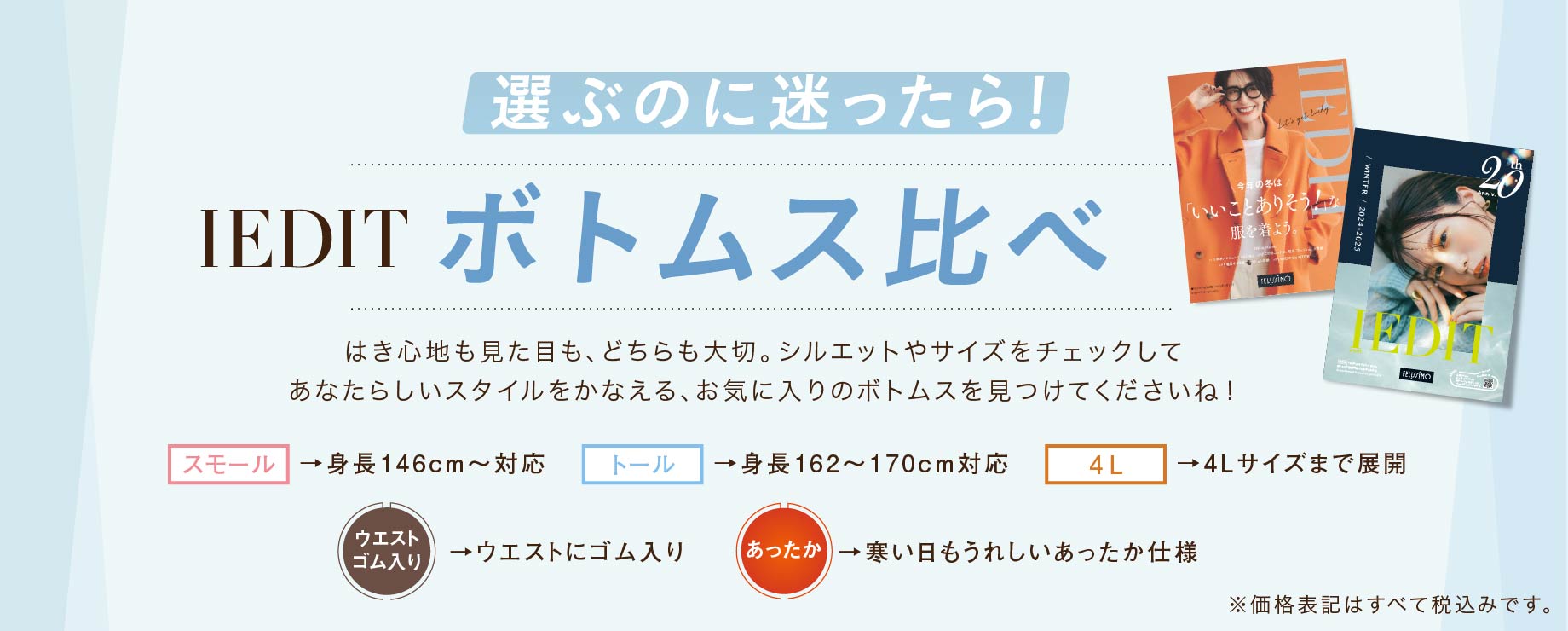 選ぶのに迷ったら！ IEDIT ボトムス比べ はき心地も見た目も、どちらも大切。シルエットやサイズをチェックしてあなたらしいスタイルをかなえる、お気に入りのボトムスを見つけてくださいね！ スモール →身長146cm～対応 トール →身長162～170cm対応 4L →4Lサイズまで展開