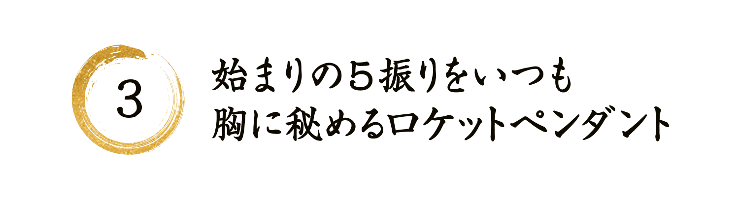 3 始まりの5振りをいつも胸に秘めるロケットペンダント