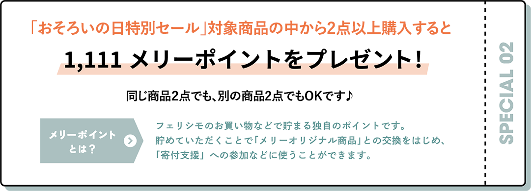 定期便・追加便で商品を１点以上お申し込みで1,111メリーポイントをプレゼント! おそろいの日セールの対象商品はもちろん、そのほかのアイテムでもOK！ メリーポイントとは フェリシモのお買い物などで貯まる独自のポイントです。貯めていただくことで「メリーオリジナル商品」との交換をはじめ、「寄付支援」への参加などに使うことができます。