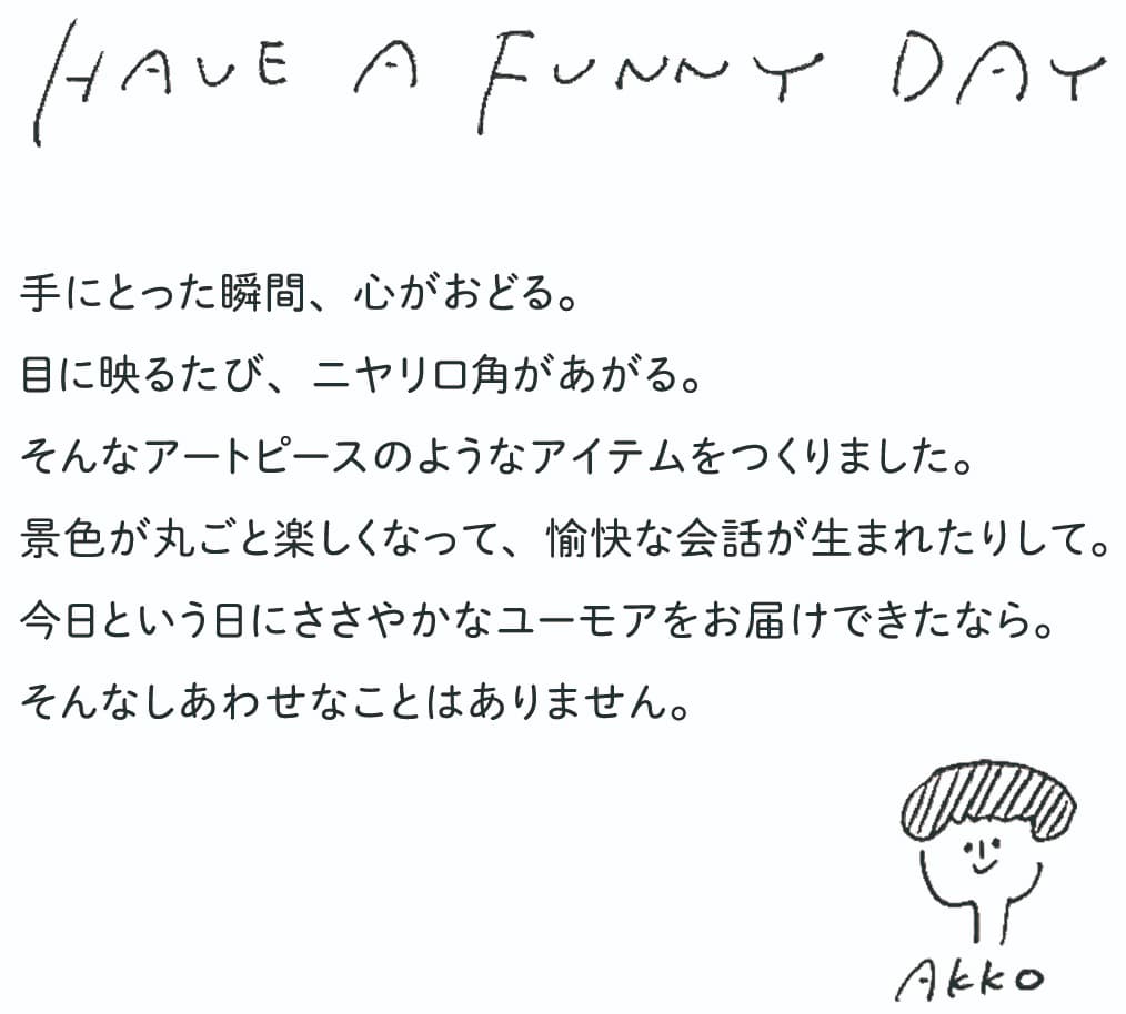 HAVE A FUNNY DAY　手にとった瞬間、心がおどる。目に映るたび、ニヤリ口角があがる。そんなアートピースのようなアイテムをつくりました。景色が丸ごと楽しくなって、愉快な会話が生まれたりして。今日という日にささやかなユーモアをお届けできたなら。そんなしあわせなことはありません。