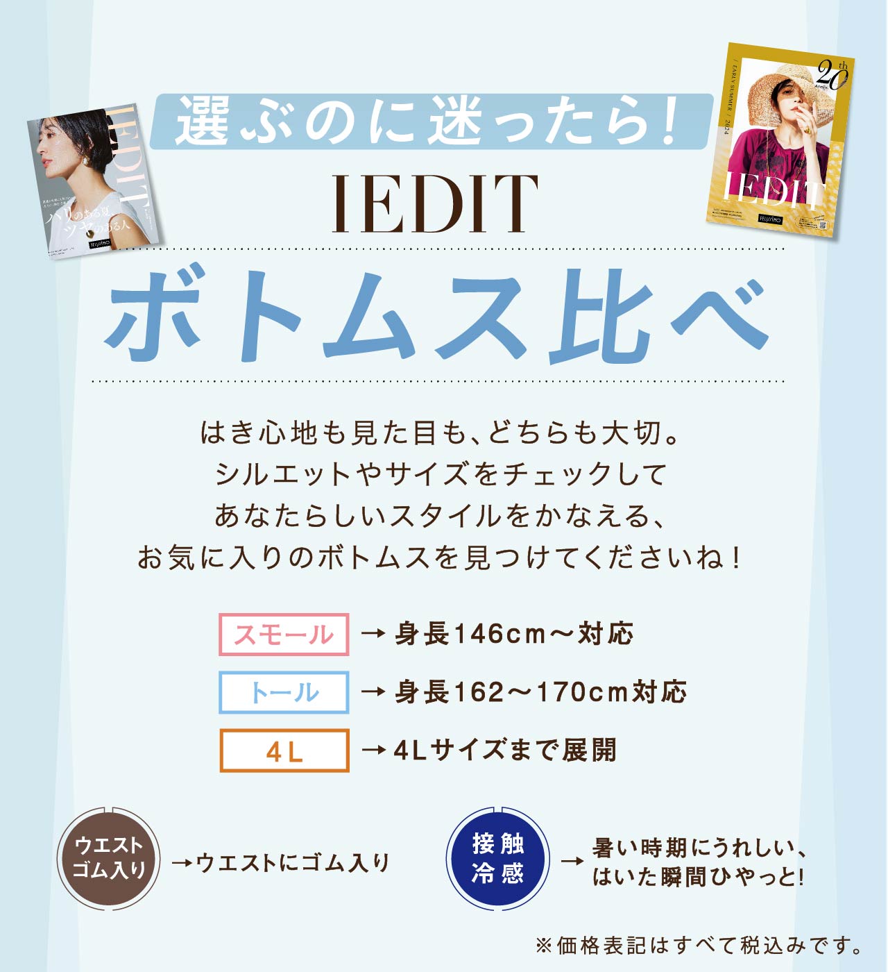 選ぶのに迷ったら！ IEDIT ボトムス比べ はき心地も見た目も、どちらも大切。シルエットやサイズをチェックしてあなたらしいスタイルをかなえる、お気に入りのボトムスを見つけてくださいね！ スモール →身長146cm～対応 トール →身長162～170cm対応 4L →4Lサイズまで展開