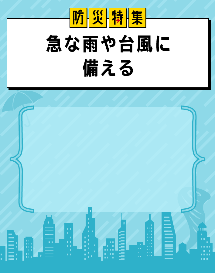 防災特集 急な雨や台風に備える ゲリラ豪雨や大型台風には、ぬれることへのガードのほか避難することも視野に入れておくことが大切。今こそ、手持ち防災グッズを強化しましょう。