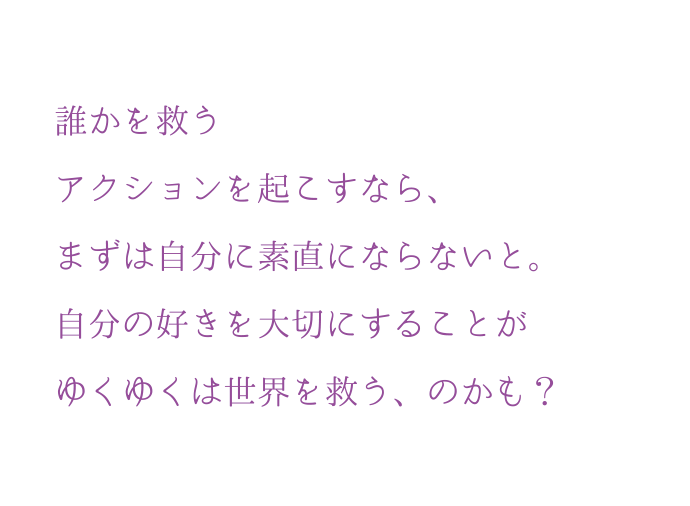 誰かを救うアクションを起こすなら、まずは?分に素直にならないと。自分の好きを大切にすることがゆくゆくは世界を救う、のかも？