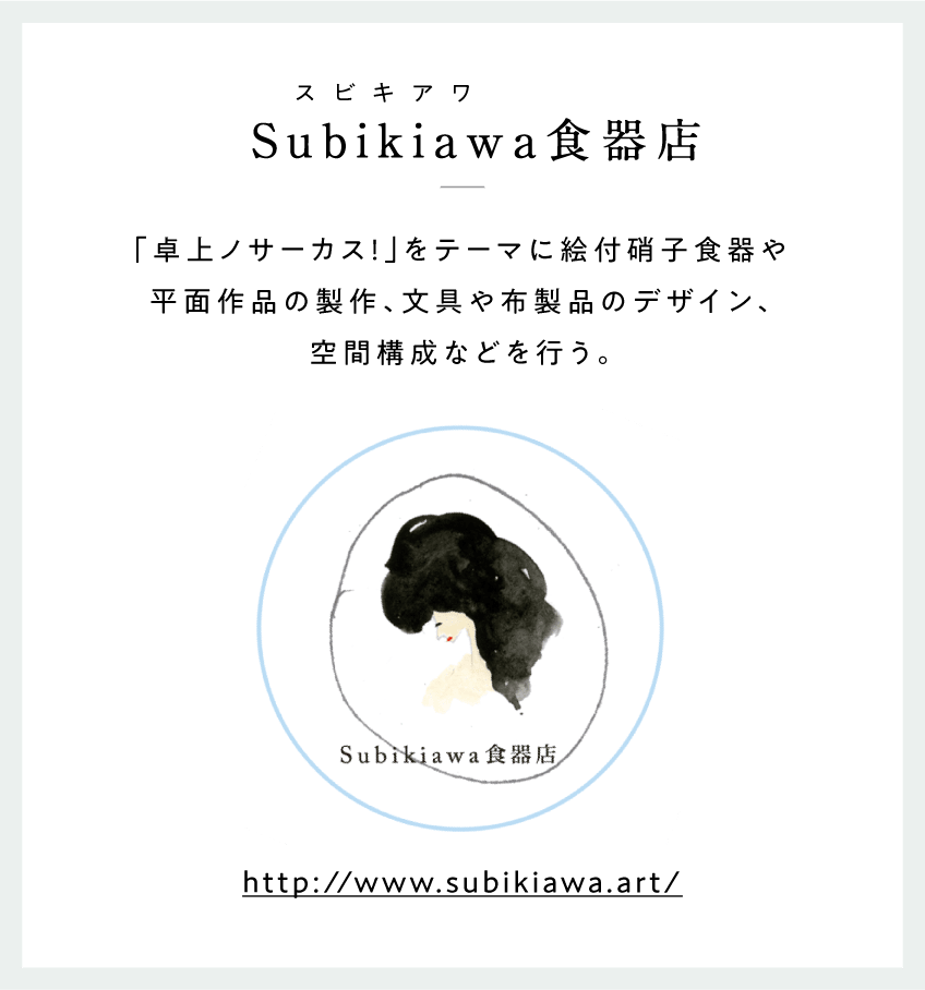 Subikiawa（スビキアワ）食器店　「卓上ノサーカス！」をテーマに絵付硝子食器や平面作品の製作、文具や布製品のデザイン、空間構成などを行う。