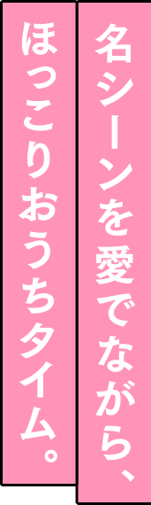 名シーンを愛でながら、ほっこりおうちタイム。