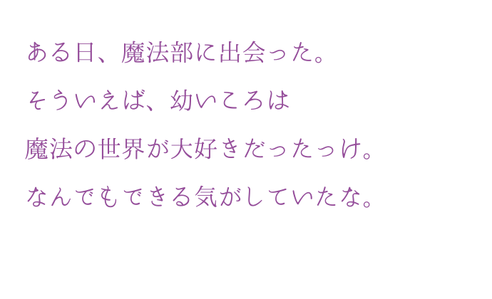 ある日、魔法部に出会った。そういえば、幼いころは魔法の世界が?好きだったっけ。なんでもできる気がしていたな。