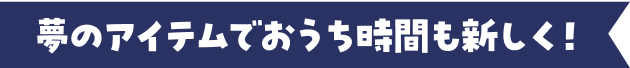 夢のアイテムでおうち時間も新しく！