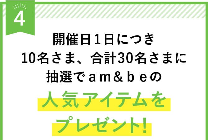 開催日1日につき10名さま、合計30名さまに抽選でａｍ＆ｂｅの人気アイテムをプレゼント！