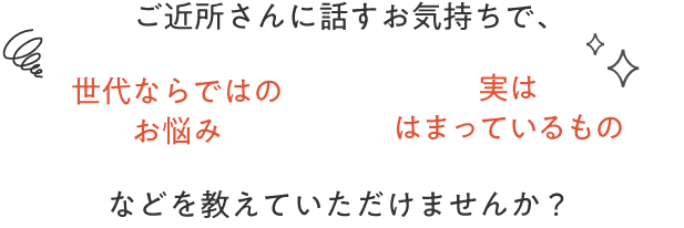 ご近所さんに話すお気持ちで、世代ならではのお悩み実ははまっているものなどを教えていただけませんか？