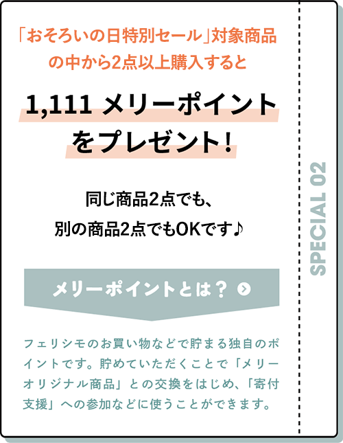 定期便・追加便で商品を１点以上お申し込みで1,111メリーポイントをプレゼント! おそろいの日セールの対象商品はもちろん、そのほかのアイテムでもOK！ メリーポイントとは フェリシモのお買い物などで貯まる独自のポイントです。貯めていただくことで「メリーオリジナル商品」との交換をはじめ、「寄付支援」への参加などに使うことができます。